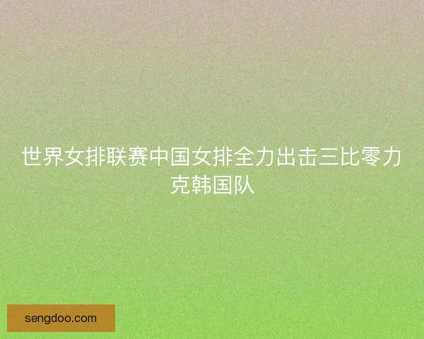 世界女排联赛中国女排全力出击三比零力克韩国队